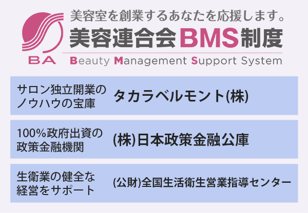 美容室を創業するあなたを応援します。
美容連合会BMS制度
・サロン独立開業のノウハウの宝庫　タカラベルモント(株)
100％・政府出資の政策金融機関　(株)日本政策金融公庫
・生衛業の健全な経営をサポート　(公財)全国生活衛生営業指導センター