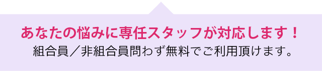 あなたの悩みに専任スタッフが対応します！組合員／非組合員問わず無料でご利用頂けます。