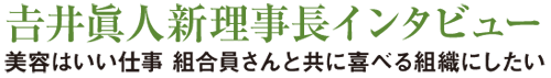 特集 吉井眞人新理事長インタビュー
美容はいい仕事 組合員さんと共に喜べる組織にしたい
