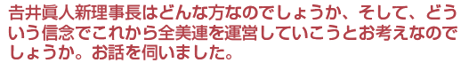 吉井眞人新理事長はどんな方なのでしょうか、そして、どういう信念でこれから全美連を運営していこうとお考えなのでしょうか。お話を伺いました。
