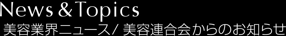 News＆Topics　美容業界ニュース／美容連合会からのお知らせ